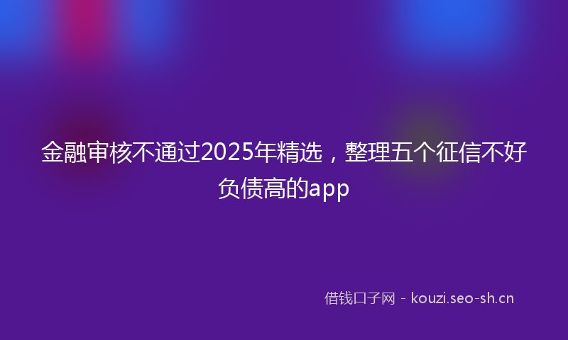 金融审核不通过2025年精选,整理五个征信不好负债高的app