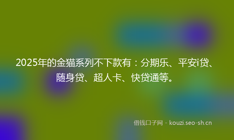 2025年的金猫系列不下款有：分期乐、平安i贷、随身贷、超人卡、快贷通等。