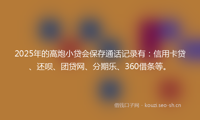 2025年的高炮小贷会保存通话记录有：信用卡贷、还呗、团贷网、分期乐、360借条等。