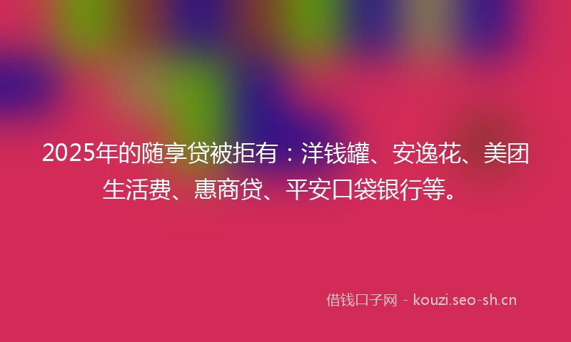 2025年的随享贷被拒有：洋钱罐、安逸花、美团生活费、惠商贷、平安口袋银行等。