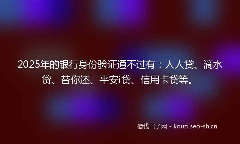 2025年的银行身份验证通不过有：人人贷、滴水贷、替你还、平安i贷、信用卡贷等。