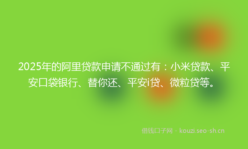 2025年的阿里贷款申请不通过有：小米贷款、平安口袋银行、替你还、平安i贷、微粒贷等。