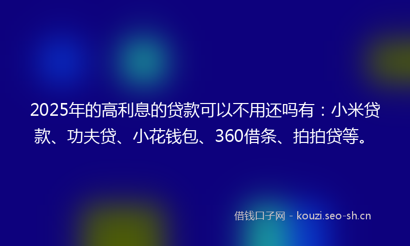 2025年的高利息的贷款可以不用还吗有：小米贷款、功夫贷、小花钱包、360借条、拍拍贷等。