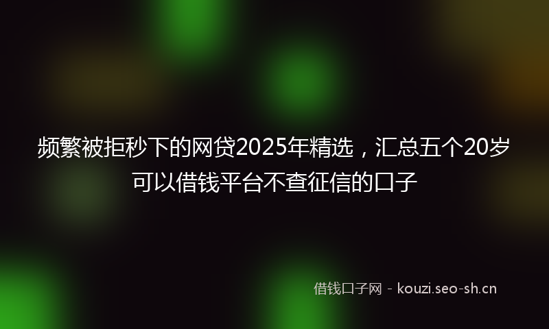 频繁被拒秒下的网贷2025年精选，汇总五个20岁可以借钱平台不查征信的口子
