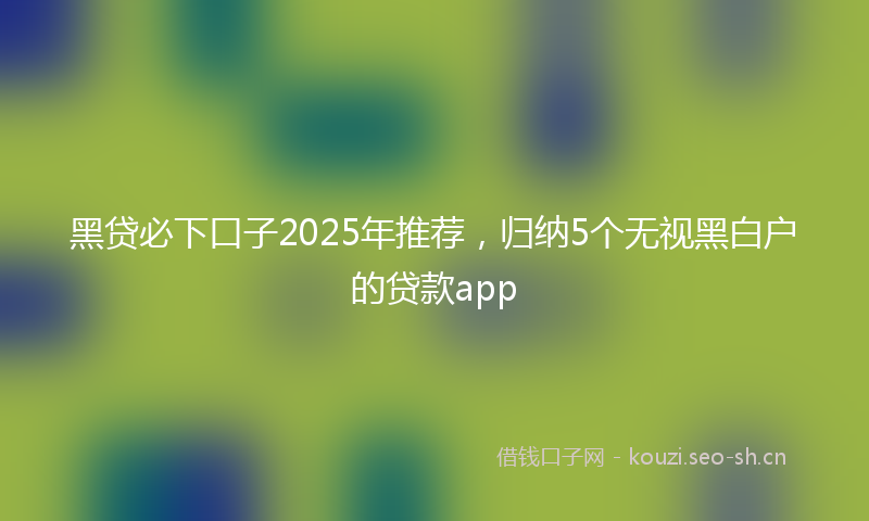 黑贷必下口子2025年推荐，归纳5个无视黑白户的贷款app