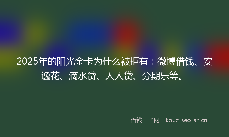 2025年的阳光金卡为什么被拒有：微博借钱、安逸花、滴水贷、人人贷、分期乐等。