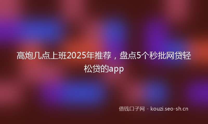 高炮几点上班2025年推荐，盘点5个秒批网贷轻松贷的app