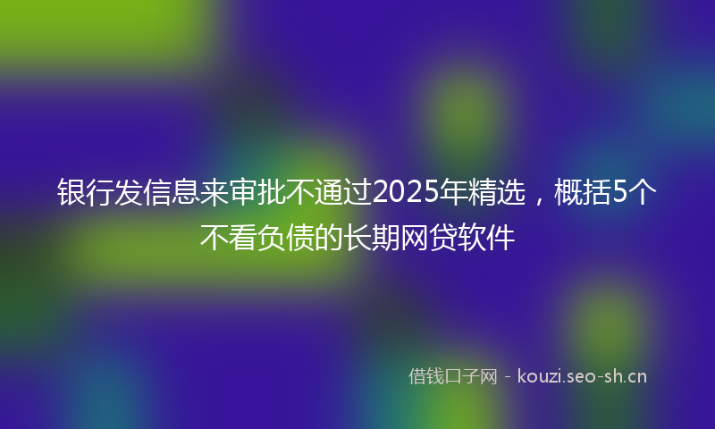 银行发信息来审批不通过2025年精选，概括5个不看负债的长期网贷软件