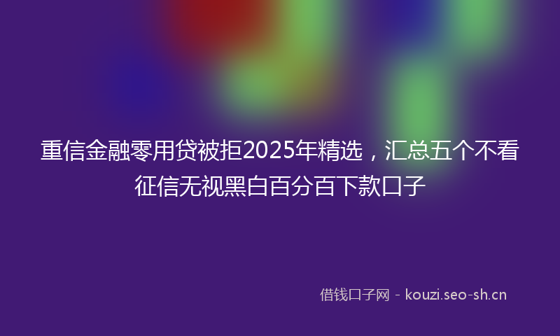 重信金融零用贷被拒2025年精选，汇总五个不看征信无视黑白百分百下款口子