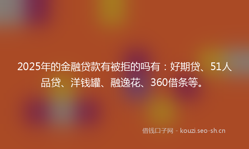 2025年的金融贷款有被拒的吗有：好期贷、51人品贷、洋钱罐、融逸花、360借条等。