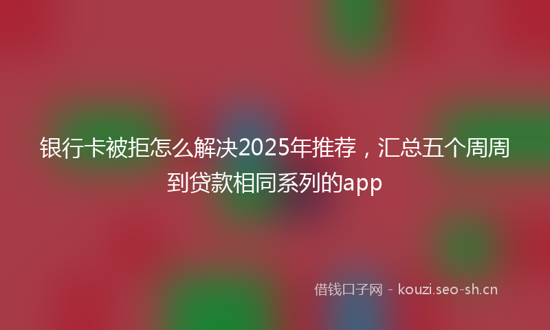 银行卡被拒怎么解决2025年推荐，汇总五个周周到贷款相同系列的app