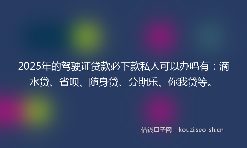 2025年的驾驶证贷款必下款私人可以办吗有：滴水贷、省呗、随身贷、分期乐、你我贷等。