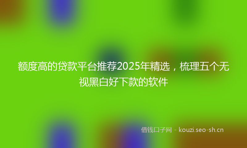 额度高的贷款平台推荐2025年精选，梳理五个无视黑白好下款的软件