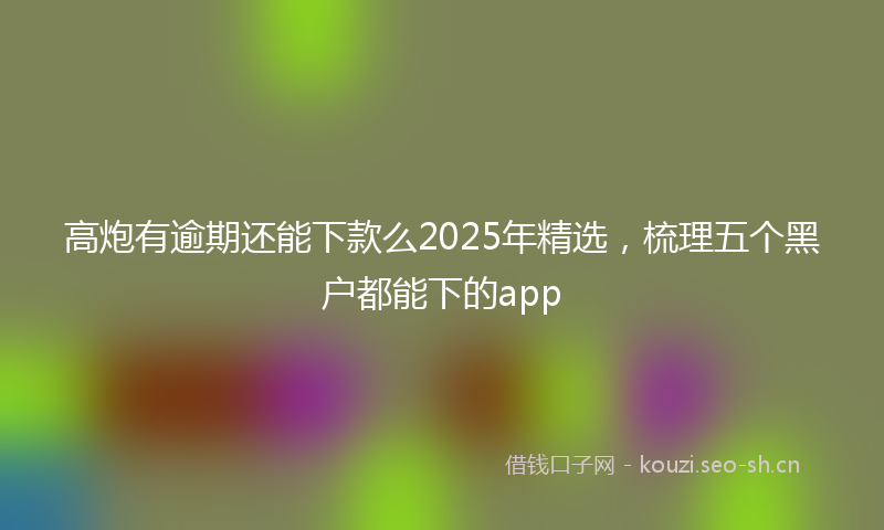 高炮有逾期还能下款么2025年精选，梳理五个黑户都能下的app