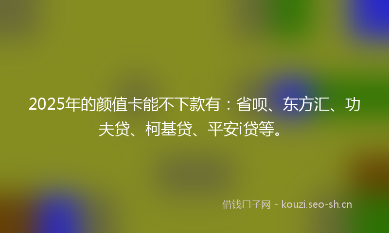 2025年的颜值卡能不下款有：省呗、东方汇、功夫贷、柯基贷、平安i贷等。