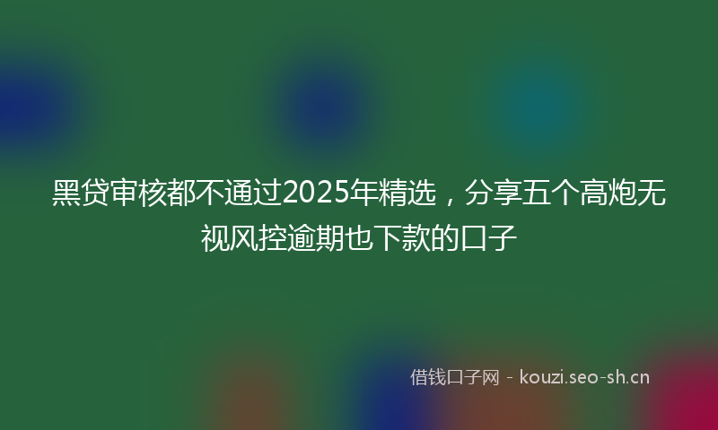黑贷审核都不通过2025年精选，分享五个高炮无视风控逾期也下款的口子