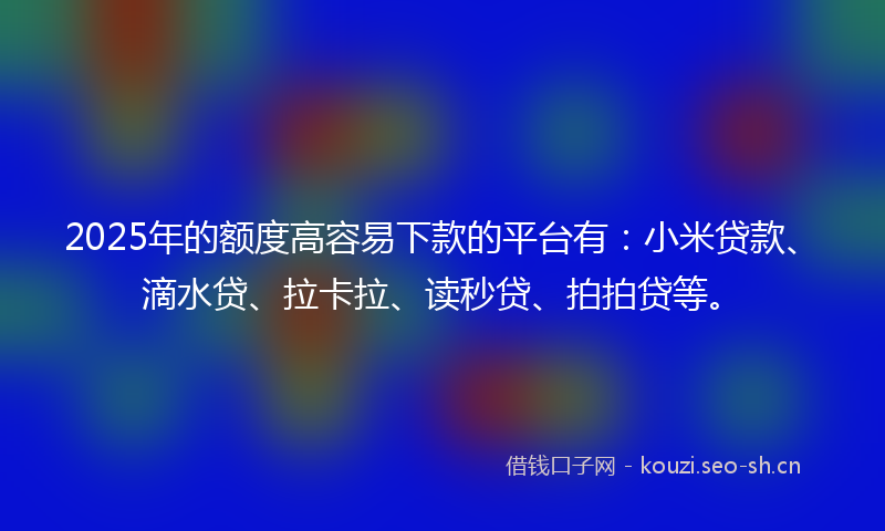 2025年的额度高容易下款的平台有：小米贷款、滴水贷、拉卡拉、读秒贷、拍拍贷等。