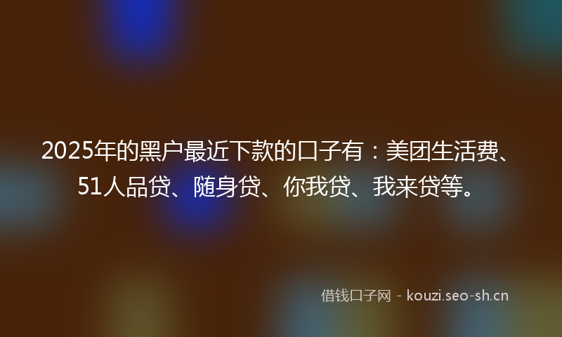 2025年的黑户最近下款的口子有：美团生活费、51人品贷、随身贷、你我贷、我来贷等。