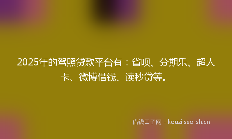 2025年的驾照贷款平台有：省呗、分期乐、超人卡、微博借钱、读秒贷等。