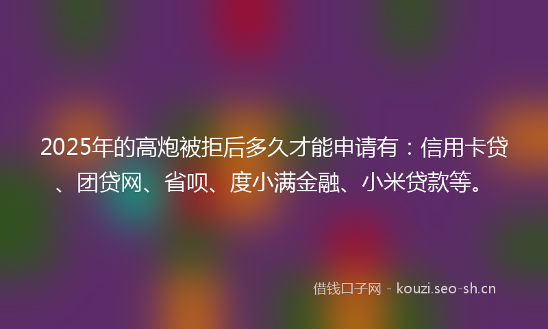 2025年的高炮被拒后多久才能申请有：信用卡贷、团贷网、省呗、度小满金融、小米贷款等。