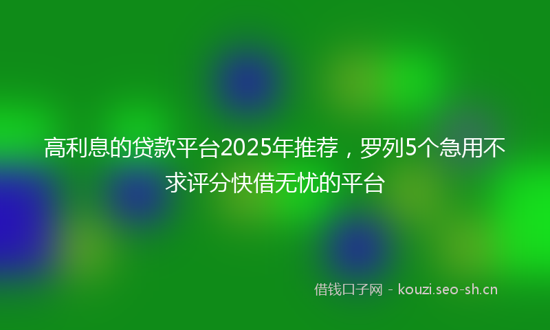 高利息的贷款平台2025年推荐，罗列5个急用不求评分快借无忧的平台