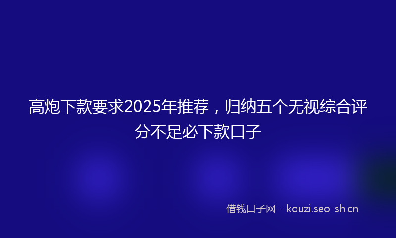 高炮下款要求2025年推荐，归纳五个无视综合评分不足必下款口子