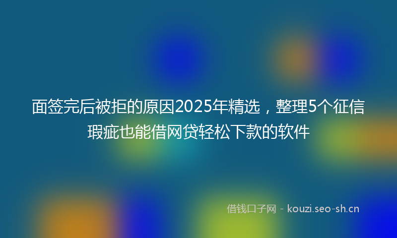 面签完后被拒的原因2025年精选，整理5个征信瑕疵也能借网贷轻松下款的软件