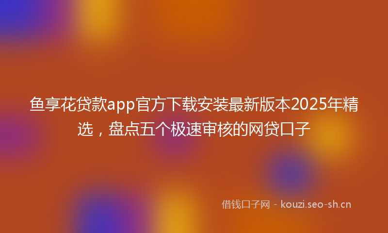 鱼享花贷款app官方下载安装最新版本2025年精选，盘点五个极速审核的网贷口子