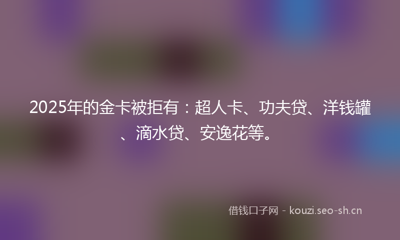 2025年的金卡被拒有：超人卡、功夫贷、洋钱罐、滴水贷、安逸花等。