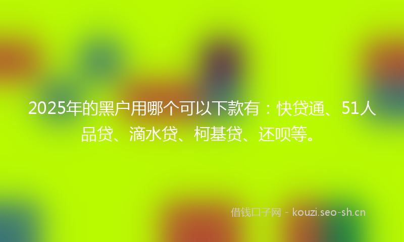 2025年的黑户用哪个可以下款有:快贷通、51人品贷、滴水贷、柯基贷、还呗等。