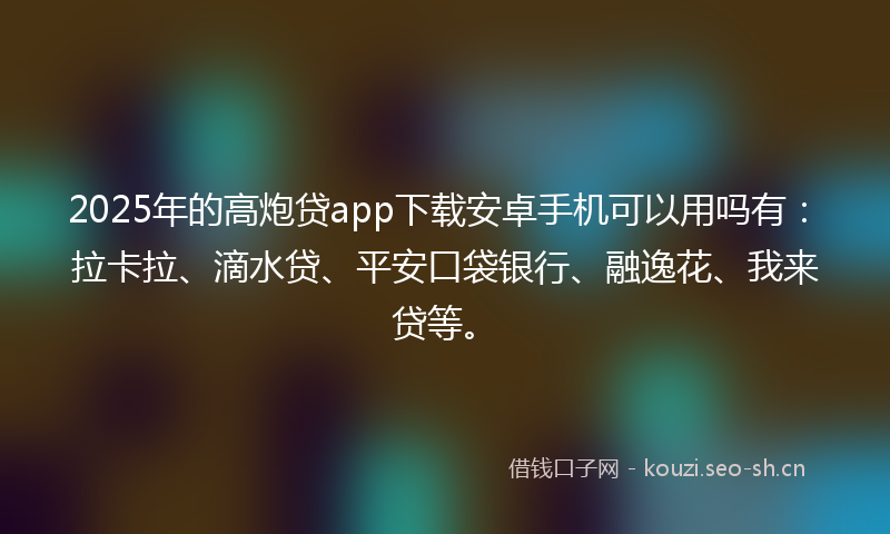 2025年的高炮贷app下载安卓手机可以用吗有：拉卡拉、滴水贷、平安口袋银行、融逸花、我来贷等。