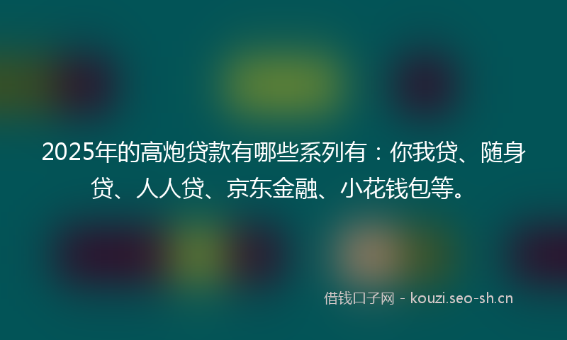 2025年的高炮贷款有哪些系列有：你我贷、随身贷、人人贷、京东金融、小花钱包等。