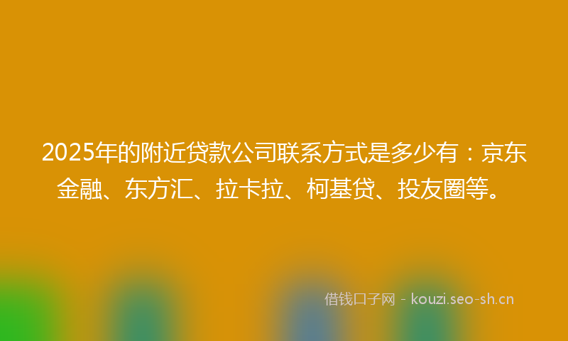 2025年的附近贷款公司联系方式是多少有：京东金融、东方汇、拉卡拉、柯基贷、投友圈等。