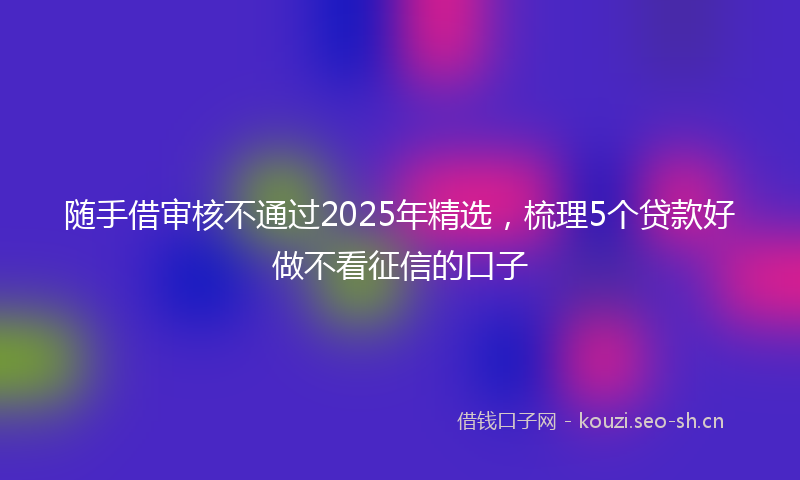 随手借审核不通过2025年精选，梳理5个贷款好做不看征信的口子