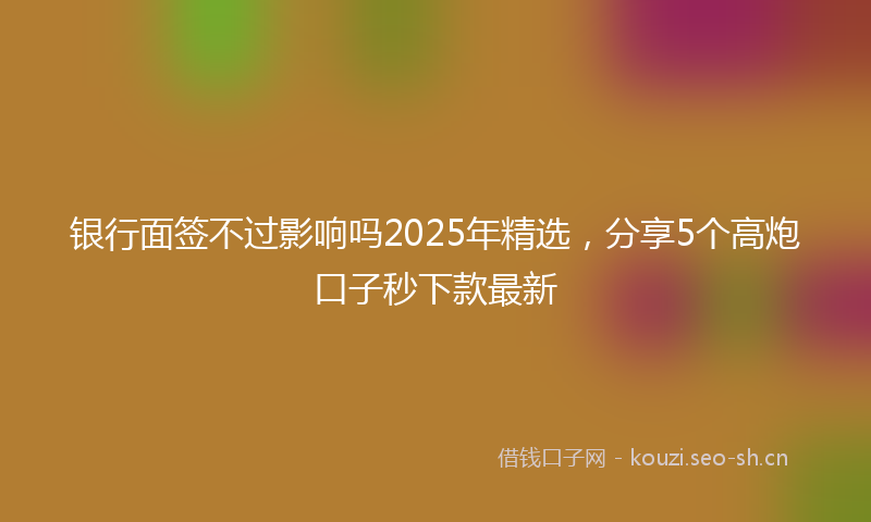 银行面签不过影响吗2025年精选，分享5个高炮口子秒下款最新