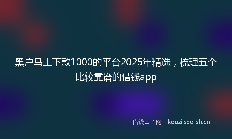 黑户马上下款1000的平台2025年精选,梳理五个比较靠谱的借钱app