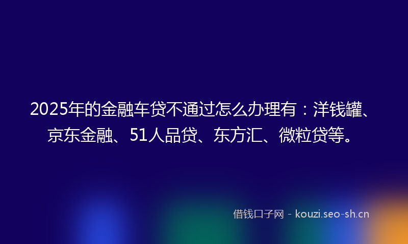 2025年的金融车贷不通过怎么办理有：洋钱罐、京东金融、51人品贷、东方汇、微粒贷等。