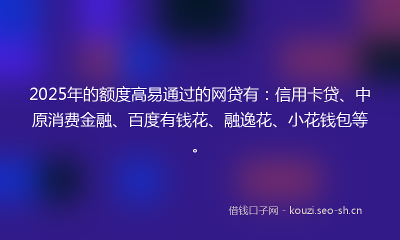 2025年的额度高易通过的网贷有：信用卡贷、中原消费金融、百度有钱花、融逸花、小花钱包等。