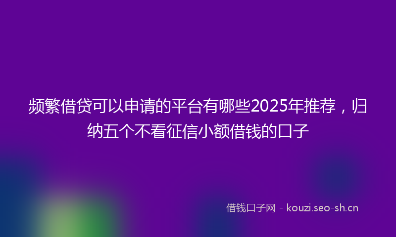 频繁借贷可以申请的平台有哪些2025年推荐，归纳五个不看征信小额借钱的口子