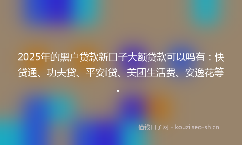 2025年的黑户贷款新口子大额贷款可以吗有：快贷通、功夫贷、平安i贷、美团生活费、安逸花等。