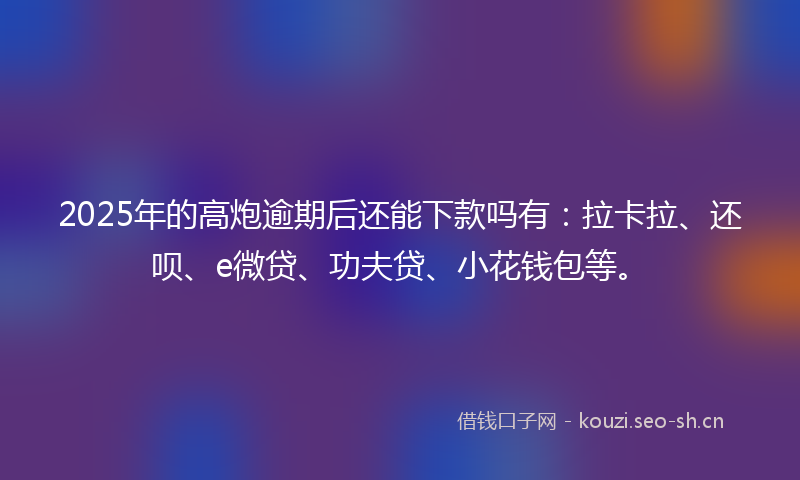 2025年的高炮逾期后还能下款吗有：拉卡拉、还呗、e微贷、功夫贷、小花钱包等。