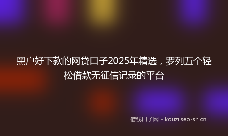 黑户好下款的网贷口子2025年精选，罗列五个轻松借款无征信记录的平台