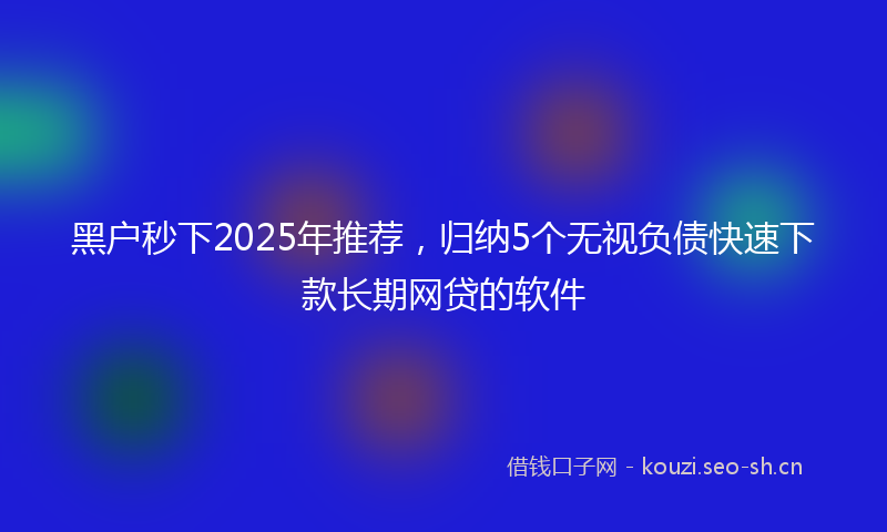 黑户秒下2025年推荐，归纳5个无视负债快速下款长期网贷的软件