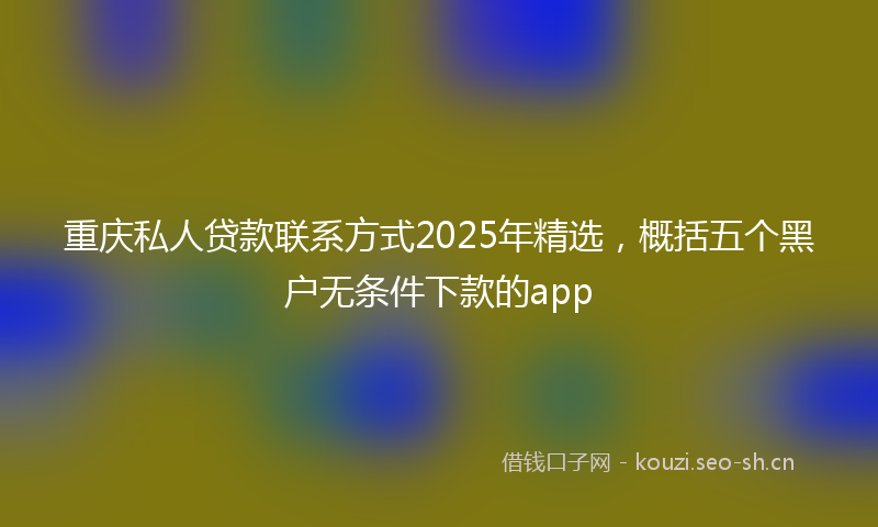 重庆私人贷款联系方式2025年精选，概括五个黑户无条件下款的app