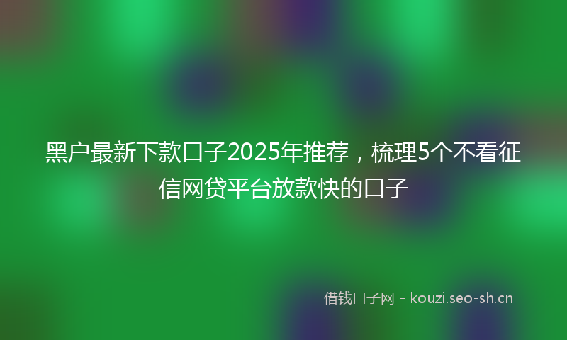 黑户最新下款口子2025年推荐，梳理5个不看征信网贷平台放款快的口子