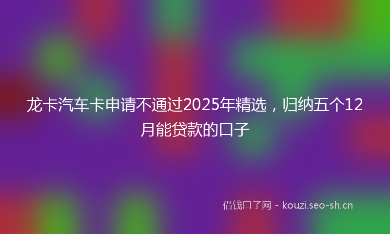 龙卡汽车卡申请不通过2025年精选，归纳五个12月能贷款的口子