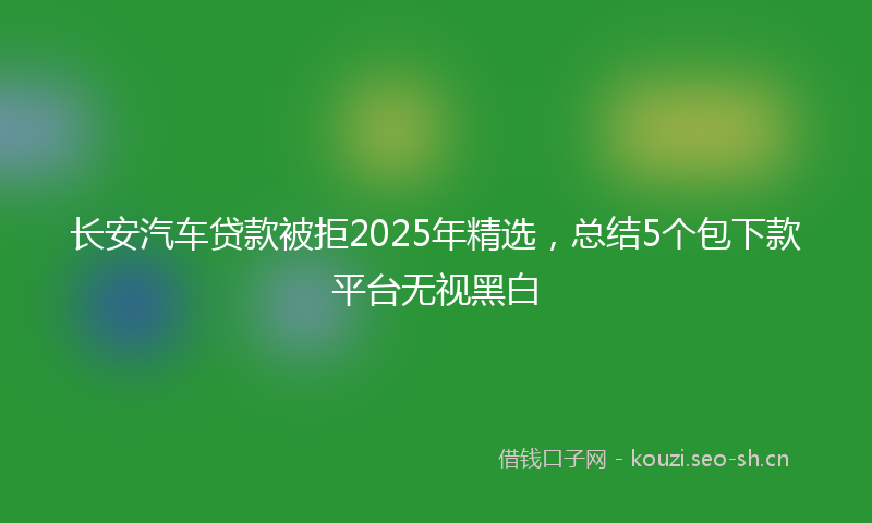 长安汽车贷款被拒2025年精选，总结5个包下款平台无视黑白