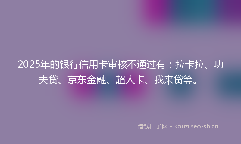 2025年的银行信用卡审核不通过有:拉卡拉、功夫贷、京东金融、超人卡、我来贷等。