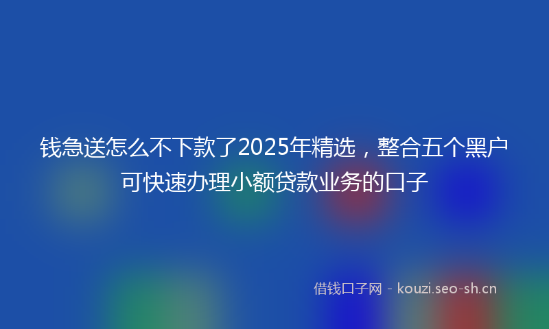 钱急送怎么不下款了2025年精选，整合五个黑户可快速办理小额贷款业务的口子