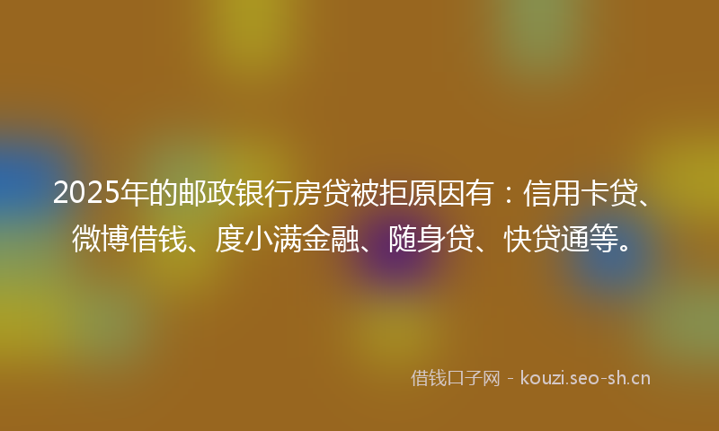 2025年的邮政银行房贷被拒原因有：信用卡贷、微博借钱、度小满金融、随身贷、快贷通等。